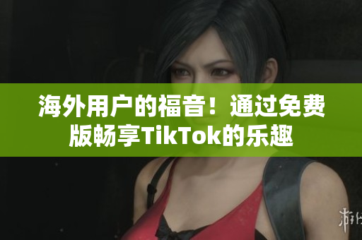 海外用戶的福音！通過免費版暢享TikTok的樂趣
