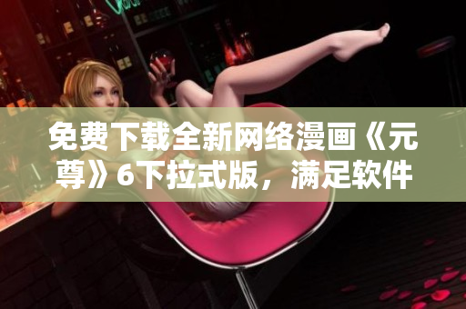 免費(fèi)下載全新網(wǎng)絡(luò)漫畫《元尊》6下拉式版，滿足軟件愛好者閱讀需求！