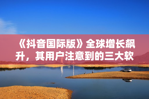 《抖音國際版》全球增長飆升，其用戶注意到的三大軟件特點(diǎn)！