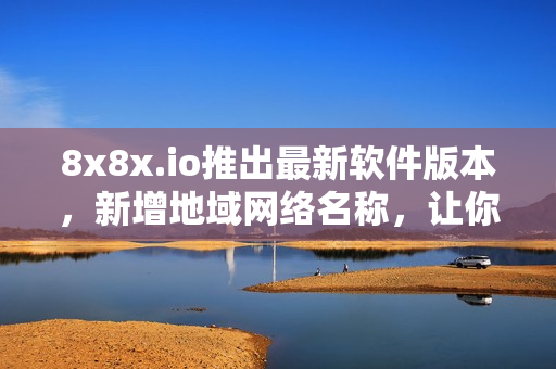 8x8x.io推出最新軟件版本，新增地域網(wǎng)絡(luò)名稱，讓你的軟件連接更加流暢！
