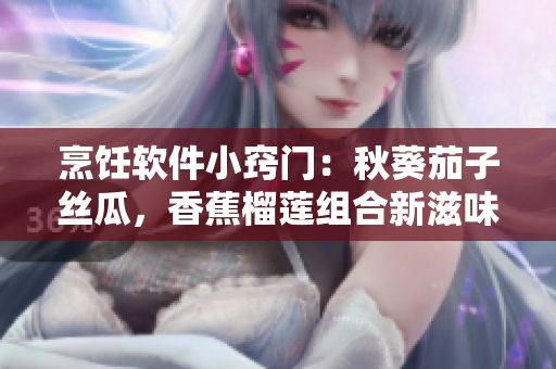 烹飪軟件小竅門：秋葵茄子絲瓜，香蕉榴蓮組合新滋味