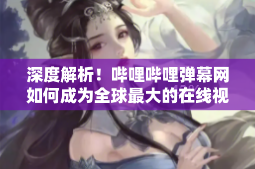 深度解析！嗶哩嗶哩彈幕網(wǎng)如何成為全球最大的在線視頻彈幕社區(qū)？