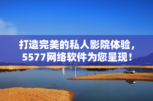 打造完美的私人影院體驗(yàn)，5577網(wǎng)絡(luò)軟件為您呈現(xiàn)！