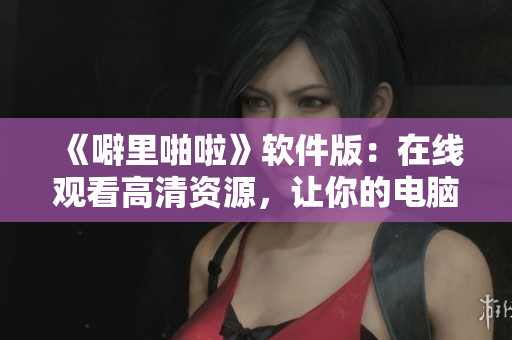 《噼里啪啦》軟件版：在線觀看高清資源，讓你的電腦一鍵暢享優(yōu)質(zhì)體驗(yàn)