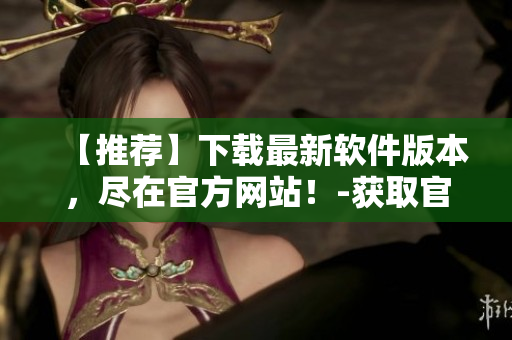 【推薦】下載最新軟件版本，盡在官方網(wǎng)站！-獲取官網(wǎng)下載鏈接