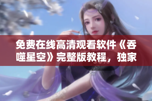 免費(fèi)在線高清觀看軟件《吞噬星空》完整版教程，獨(dú)家解析技術(shù)亮點(diǎn)