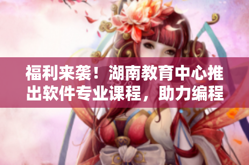 福利來襲！湖南教育中心推出軟件專業(yè)課程，助力編程新手快速上手！