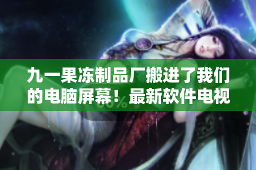 九一果凍制品廠搬進(jìn)了我們的電腦屏幕！最新軟件電視劇震撼上線！