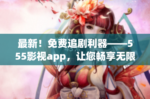 最新！免費(fèi)追劇利器——555影視app，讓您暢享無限大片！