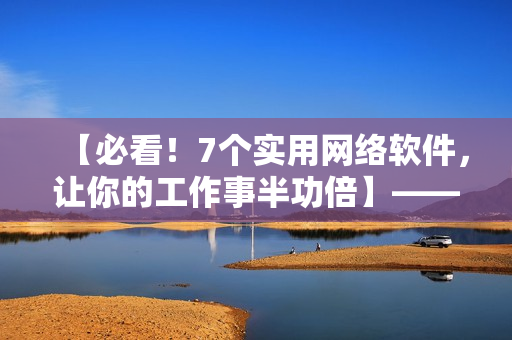 【必看！7個(gè)實(shí)用網(wǎng)絡(luò)軟件，讓你的工作事半功倍】——軟件編輯經(jīng)驗(yàn)分享