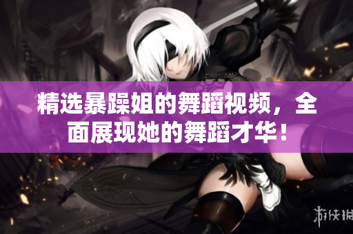 精選暴躁姐的舞蹈視頻，全面展現(xiàn)她的舞蹈才華！