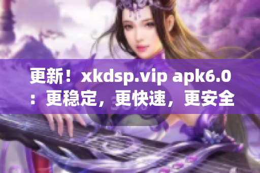 更新！xkdsp.vip apk6.0：更穩(wěn)定，更快速，更安全的網(wǎng)絡(luò)軟件。