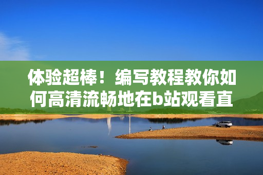 體驗(yàn)超棒！編寫(xiě)教程教你如何高清流暢地在b站觀看直播