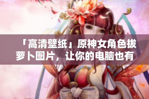 「高清壁紙」原神女角色拔蘿卜圖片，讓你的電腦也有專業(yè)的軟件氛圍