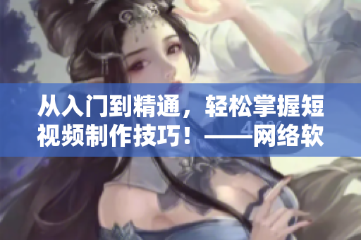 從入門到精通，輕松掌握短視頻制作技巧！——網(wǎng)絡(luò)軟件編輯教你快速成為短視頻高手