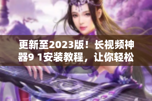 更新至2023版！長視頻神器9 1安裝教程，讓你輕松擁有頂級(jí)網(wǎng)絡(luò)軟件