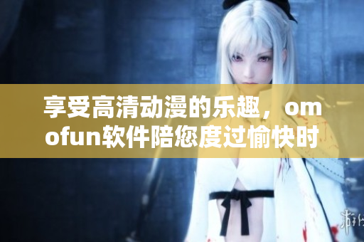 享受高清動(dòng)漫的樂趣，omofun軟件陪您度過愉快時(shí)光