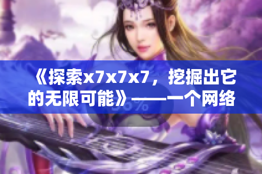《探索x7x7x7，挖掘出它的無限可能》——一個(gè)網(wǎng)絡(luò)軟件編輯的視角