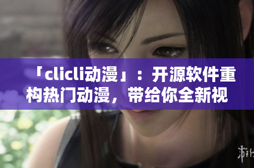 「clicli動漫」：開源軟件重構(gòu)熱門動漫，帶給你全新視感