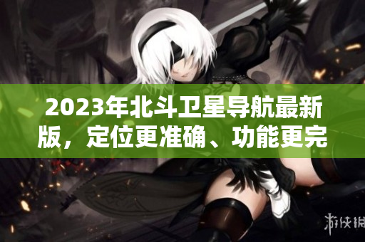 2023年北斗衛(wèi)星導(dǎo)航最新版，定位更準(zhǔn)確、功能更完善、體驗(yàn)更優(yōu)化！