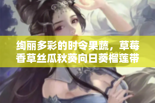 絢麗多彩的時令果蔬，草莓香草絲瓜秋葵向日葵榴蓮帶來美味和營養(yǎng)