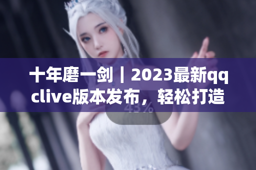 十年磨一劍｜2023最新qqclive版本發(fā)布，輕松打造高質(zhì)量網(wǎng)絡(luò)直播