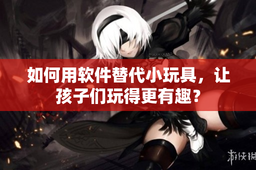 如何用軟件替代小玩具，讓孩子們玩得更有趣？