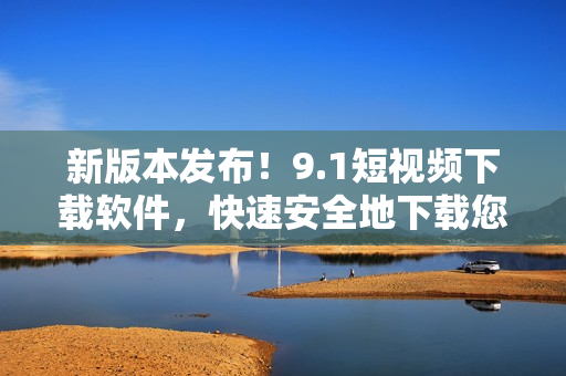 新版本發(fā)布！9.1短視頻下載軟件，快速安全地下載您所喜愛的小視頻