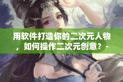 用軟件打造你的二次元人物，如何操作二次元創(chuàng)意？-軟件相關(guān)指南