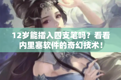 12歲能插入四支筆嗎？看看內(nèi)里塞軟件的奇幻技術(shù)！