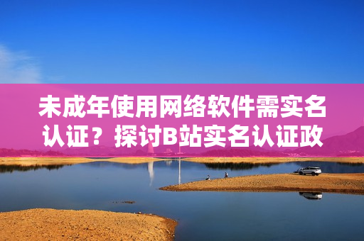 未成年使用網(wǎng)絡(luò)軟件需實名認(rèn)證？探討B(tài)站實名認(rèn)證政策！