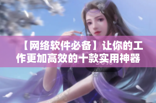 【網(wǎng)絡(luò)軟件必備】讓你的工作更加高效的十款實(shí)用神器！