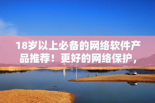18歲以上必備的網(wǎng)絡軟件產(chǎn)品推薦！更好的網(wǎng)絡保護，盡在你掌握！