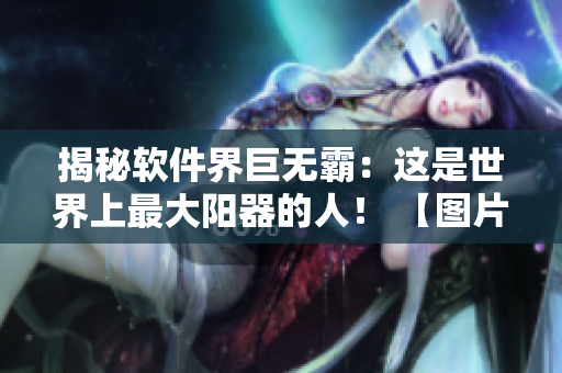 揭秘軟件界巨無霸：這是世界上最大陽器的人！ 【圖片披露】