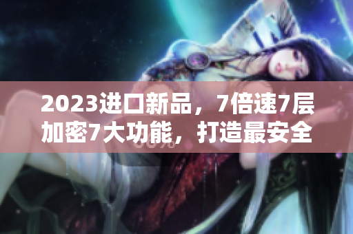 2023進(jìn)口新品，7倍速7層加密7大功能，打造最安全高效的軟件體驗(yàn)
