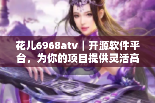 花兒6968atv｜開源軟件平臺，為你的項目提供靈活高效解決方案