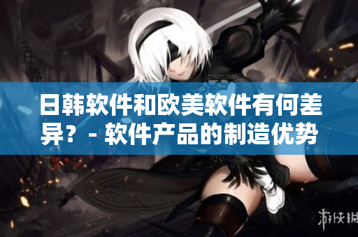 日韓軟件和歐美軟件有何差異？- 軟件產(chǎn)品的制造優(yōu)勢(shì)探析