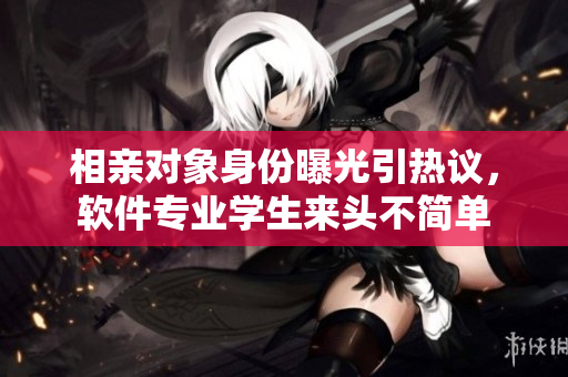 相親對象身份曝光引熱議，軟件專業(yè)學(xué)生來頭不簡單