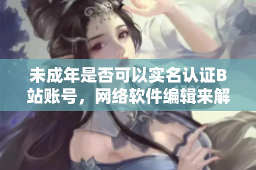 未成年是否可以實(shí)名認(rèn)證B站賬號，網(wǎng)絡(luò)軟件編輯來解答