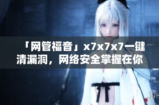 「網(wǎng)管福音」x7x7x7一鍵清漏洞，網(wǎng)絡(luò)安全掌握在你手中！