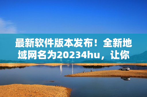 最新軟件版本發(fā)布！全新地域網(wǎng)名為20234hu，讓你暢游無(wú)阻