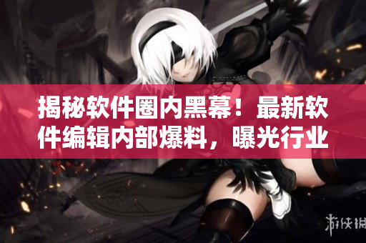 揭秘軟件圈內(nèi)黑幕！最新軟件編輯內(nèi)部爆料，曝光行業(yè)內(nèi)黑料，驚爆細節(jié)揭秘！