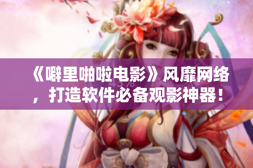 《噼里啪啦電影》風(fēng)靡網(wǎng)絡(luò)，打造軟件必備觀影神器！