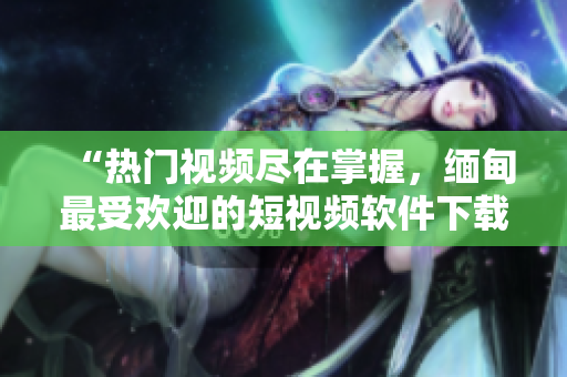“熱門視頻盡在掌握，緬甸最受歡迎的短視頻軟件下載推薦”