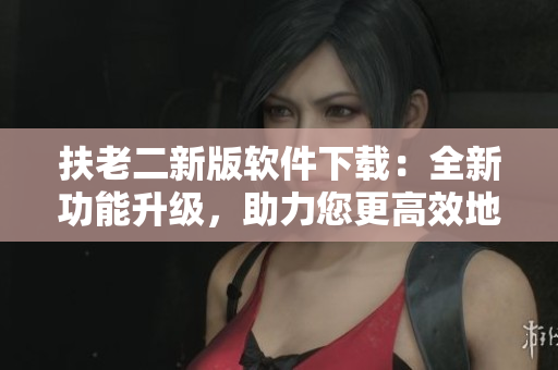 扶老二新版軟件下載：全新功能升級(jí)，助力您更高效地完成任務(wù)