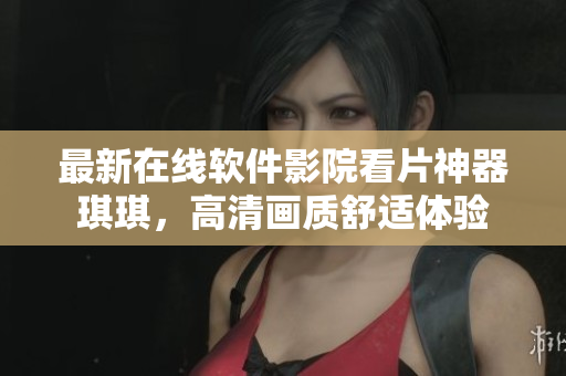 最新在線軟件影院看片神器琪琪，高清畫質(zhì)舒適體驗