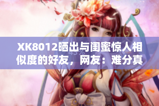 XK8012曬出與閨蜜驚人相似度的好友，網(wǎng)友：難分真假！