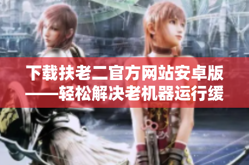 下載扶老二官方網(wǎng)站安卓版——輕松解決老機(jī)器運(yùn)行緩慢問題！