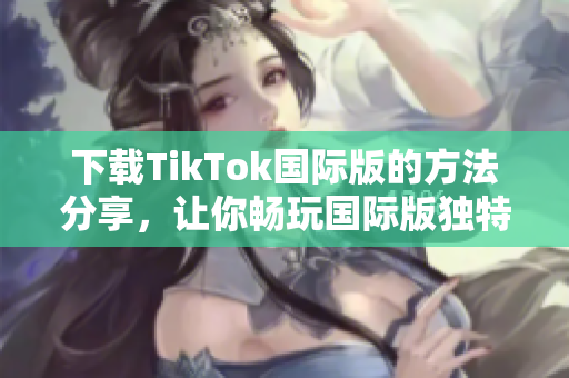 下載TikTok國(guó)際版的方法分享，讓你暢玩國(guó)際版獨(dú)特的色板！