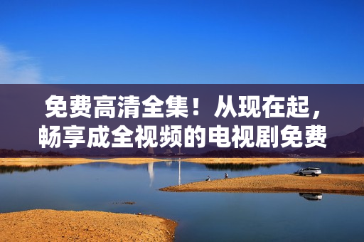 免費高清全集！從現(xiàn)在起，暢享成全視頻的電視劇免費觀看！